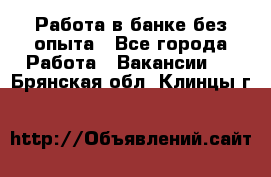 Работа в банке без опыта - Все города Работа » Вакансии   . Брянская обл.,Клинцы г.